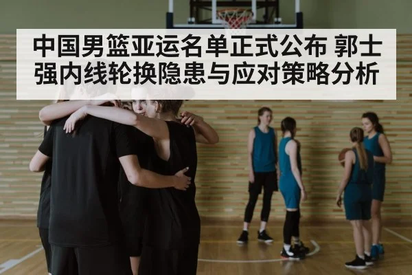 中国男篮亚运名单正式公布 郭士强内线轮换隐患与应对策略分析